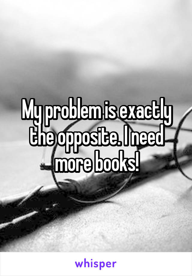 My problem is exactly the opposite. I need more books!