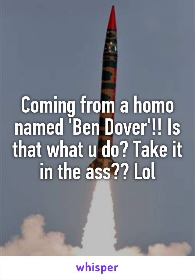 Coming from a homo named 'Ben Dover'!! Is that what u do? Take it in the ass?? Lol