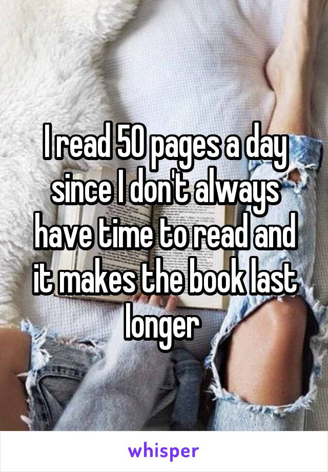 I read 50 pages a day since I don't always have time to read and it makes the book last longer 