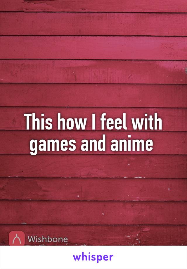 This how I feel with games and anime 