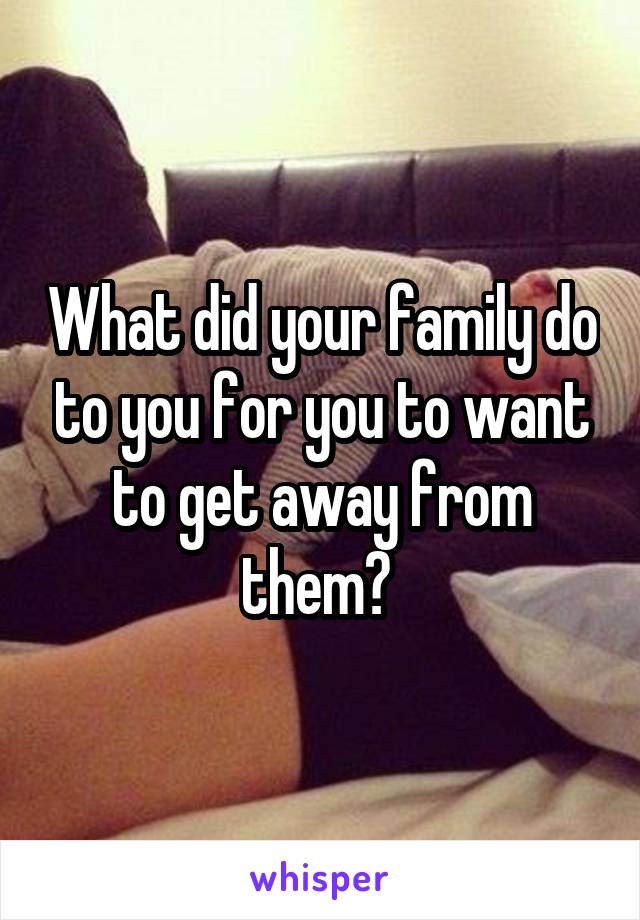 What did your family do to you for you to want to get away from them? 