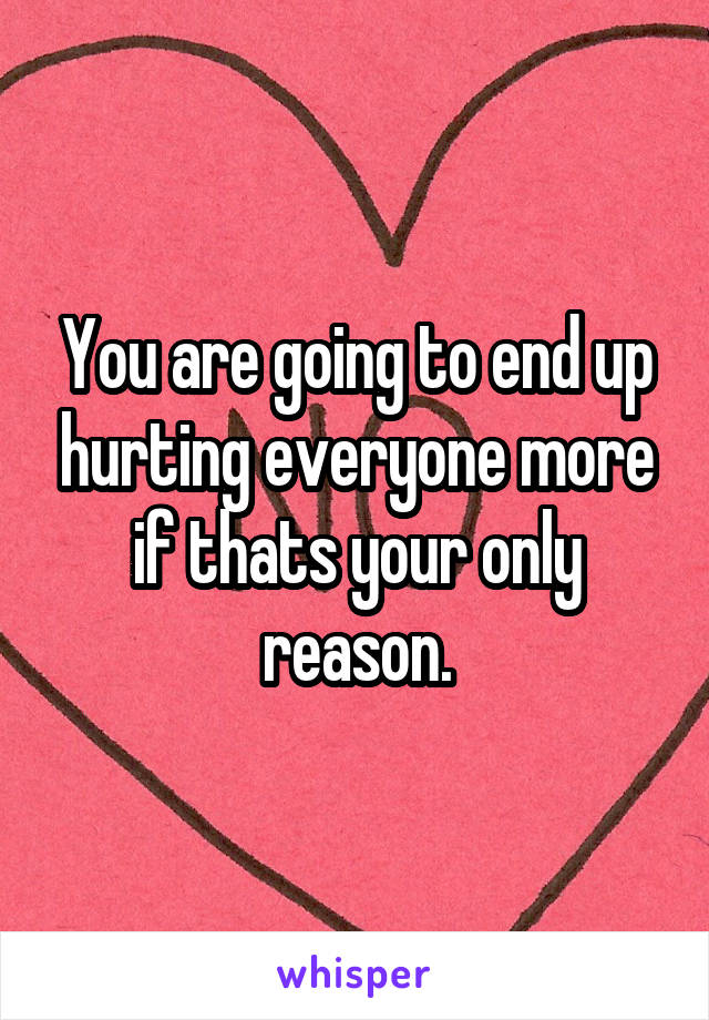 You are going to end up hurting everyone more if thats your only reason.