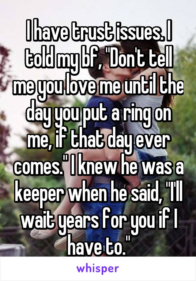 I have trust issues. I told my bf, "Don't tell me you love me until the day you put a ring on me, if that day ever comes." I knew he was a keeper when he said, "I'll wait years for you if I have to."