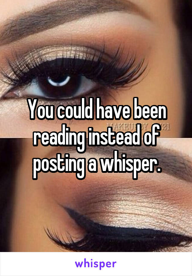 You could have been reading instead of posting a whisper.