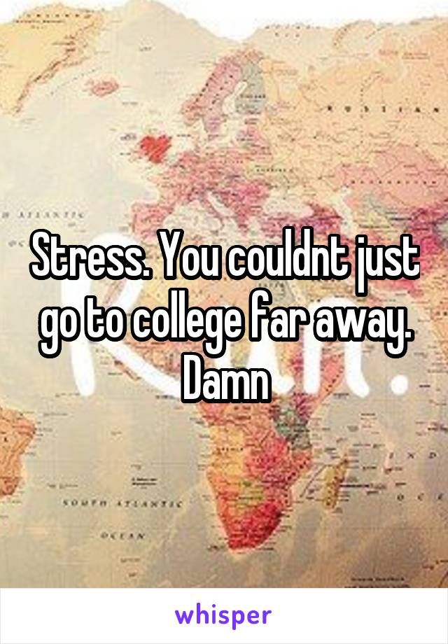 Stress. You couldnt just go to college far away. Damn