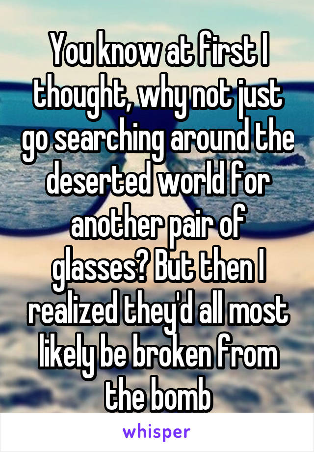 You know at first I thought, why not just go searching around the deserted world for another pair of glasses? But then I realized they'd all most likely be broken from the bomb