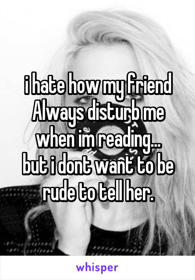i hate how my friend Always disturb me when im reading...
but i dont want to be rude to tell her.