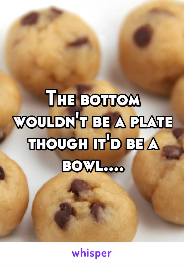 The bottom wouldn't be a plate though it'd be a bowl....