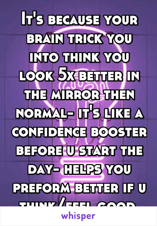 It's because your brain trick you into think you look 5x better in the mirror then normal- it's like a confidence booster before u start the day- helps you preform better if u think/feel good.