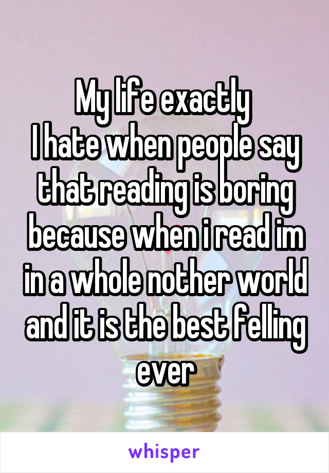 My life exactly 
I hate when people say that reading is boring because when i read im in a whole nother world and it is the best felling ever