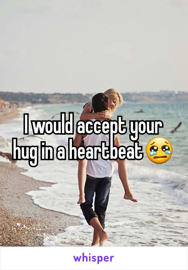 I would accept your hug in a heartbeat😢