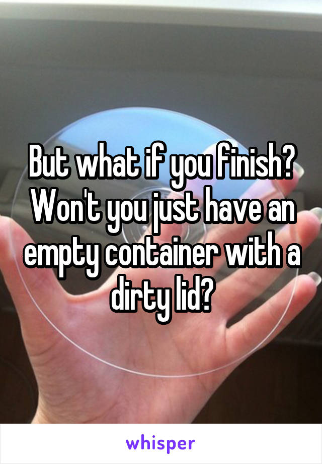 But what if you finish? Won't you just have an empty container with a dirty lid?