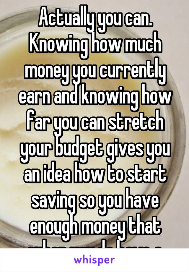 Actually you can. Knowing how much money you currently earn and knowing how far you can stretch your budget gives you an idea how to start saving so you have enough money that when you do have a