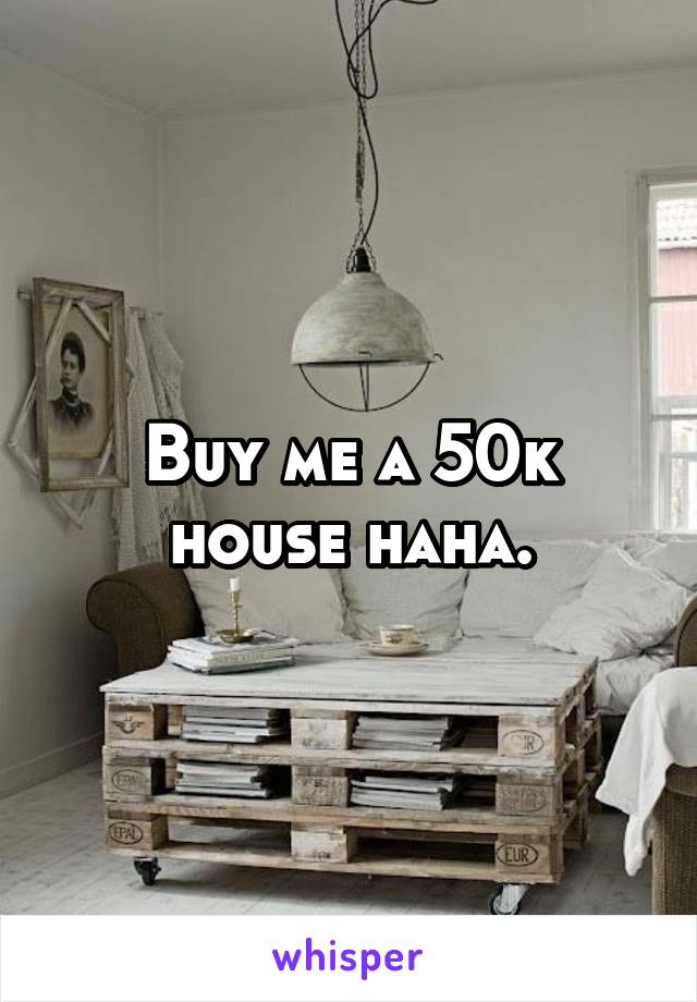 Buy me a 50k house haha.