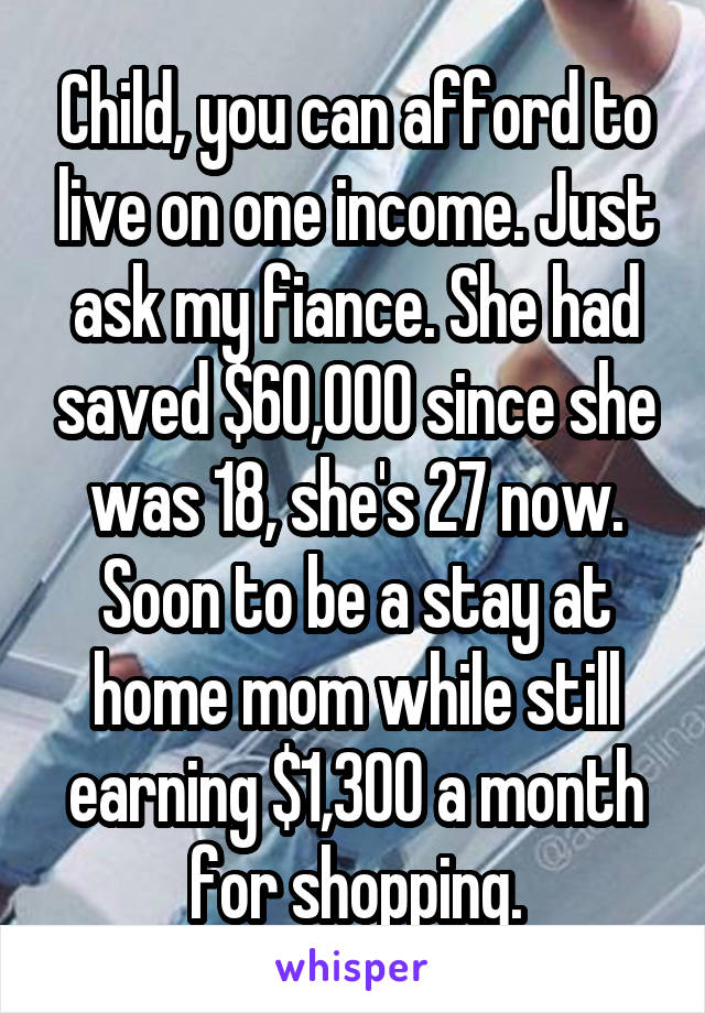 Child, you can afford to live on one income. Just ask my fiance. She had saved $60,000 since she was 18, she's 27 now. Soon to be a stay at home mom while still earning $1,300 a month for shopping.