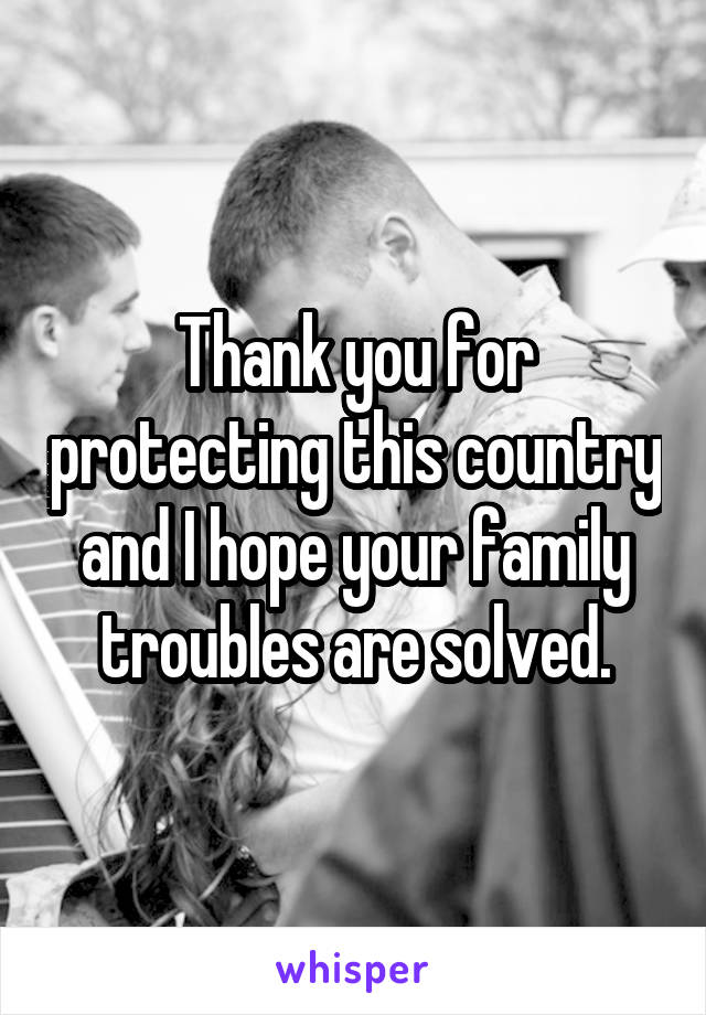 Thank you for protecting this country and I hope your family troubles are solved.