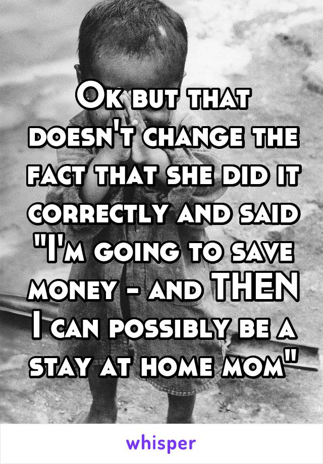 Ok but that doesn't change the fact that she did it correctly and said "I'm going to save money - and THEN I can possibly be a stay at home mom"