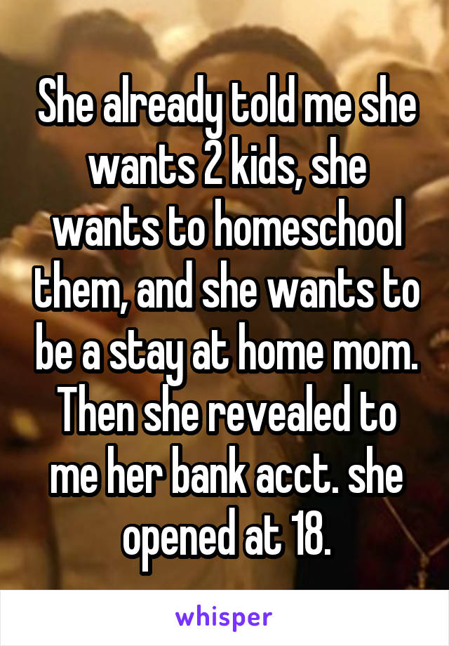 She already told me she wants 2 kids, she wants to homeschool them, and she wants to be a stay at home mom. Then she revealed to me her bank acct. she opened at 18.