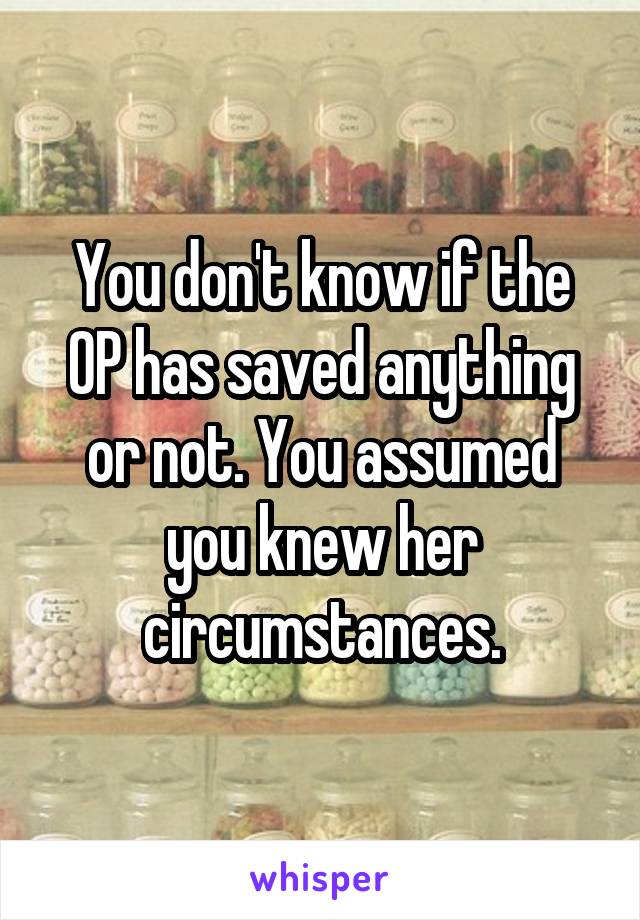 You don't know if the OP has saved anything or not. You assumed you knew her circumstances.