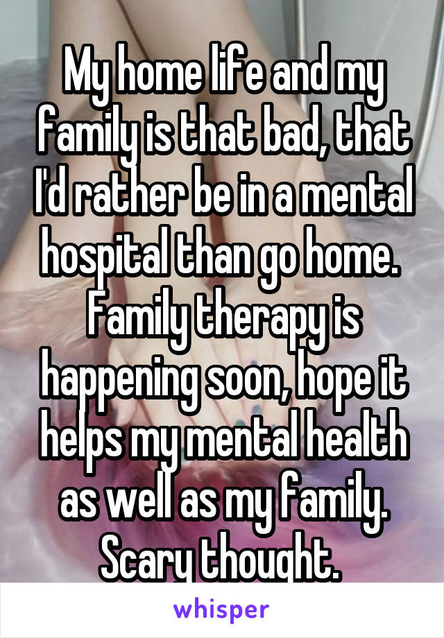 My home life and my family is that bad, that I'd rather be in a mental hospital than go home. 
Family therapy is happening soon, hope it helps my mental health as well as my family. Scary thought. 