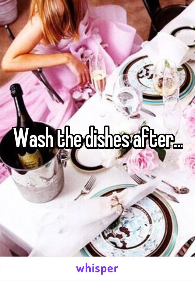 Wash the dishes after...