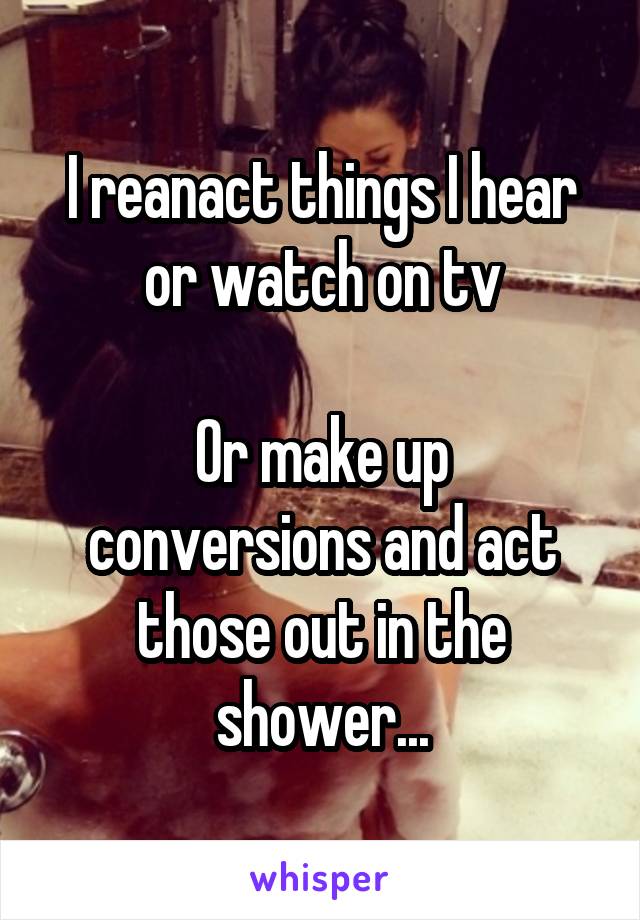 I reanact things I hear or watch on tv

Or make up conversions and act those out in the shower...