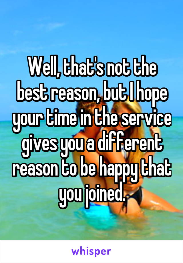 Well, that's not the best reason, but I hope your time in the service gives you a different reason to be happy that you joined.