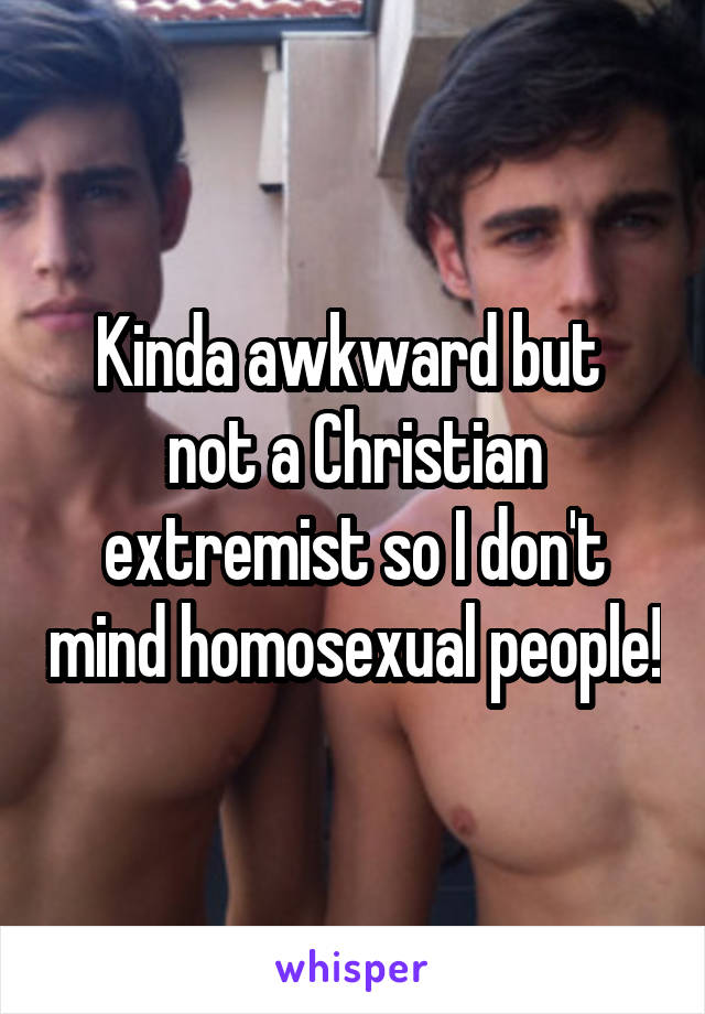 Kinda awkward but  not a Christian extremist so I don't mind homosexual people!