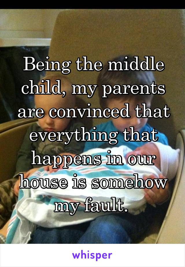 Being the middle child, my parents are convinced that everything that happens in our house is somehow my fault. 