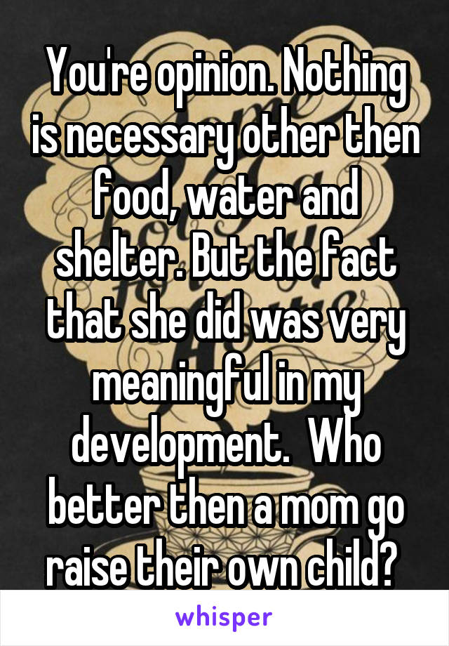 You're opinion. Nothing is necessary other then food, water and shelter. But the fact that she did was very meaningful in my development.  Who better then a mom go raise their own child? 