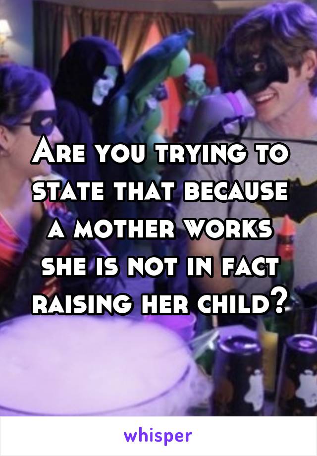 Are you trying to state that because a mother works she is not in fact raising her child?