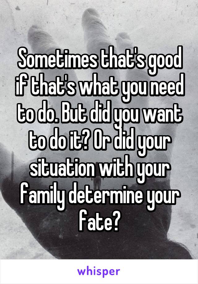 Sometimes that's good if that's what you need to do. But did you want to do it? Or did your situation with your family determine your fate?