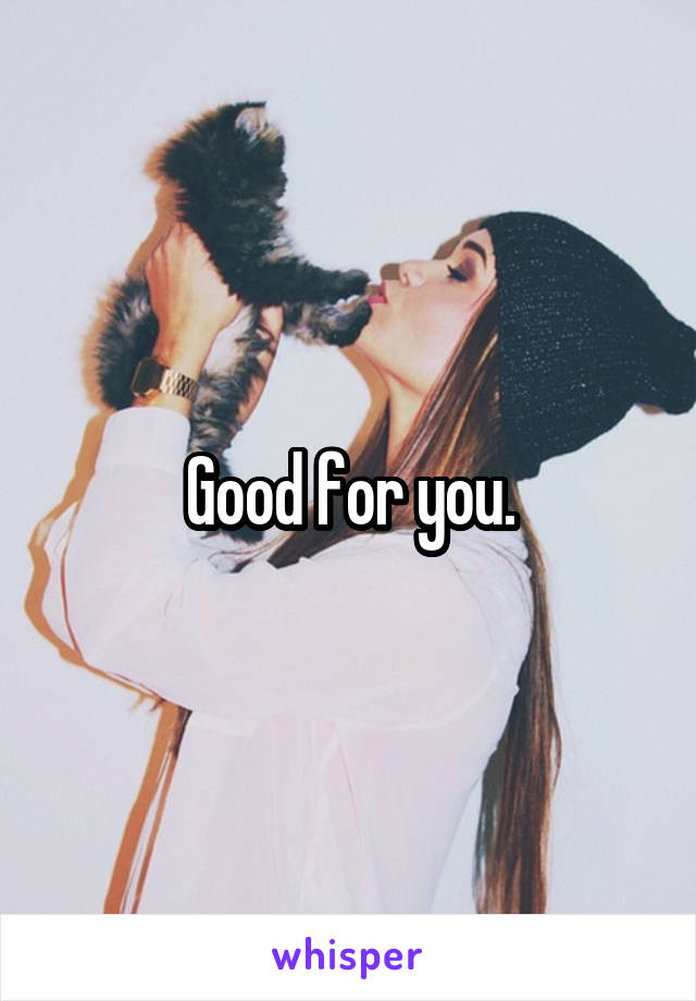 Good for you.