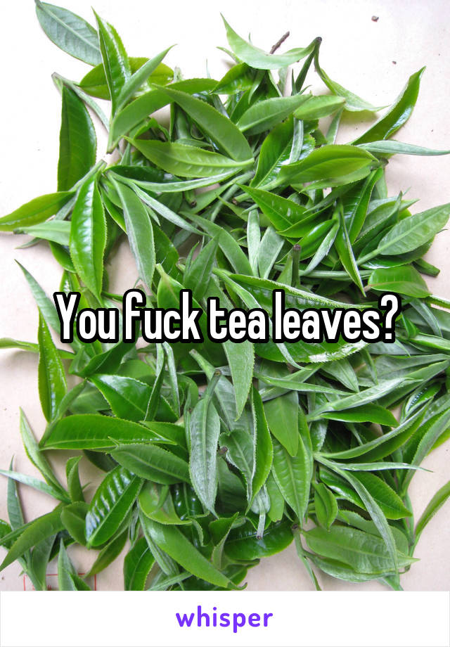 You fuck tea leaves?