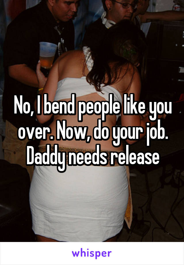 No, I bend people like you over. Now, do your job. Daddy needs release