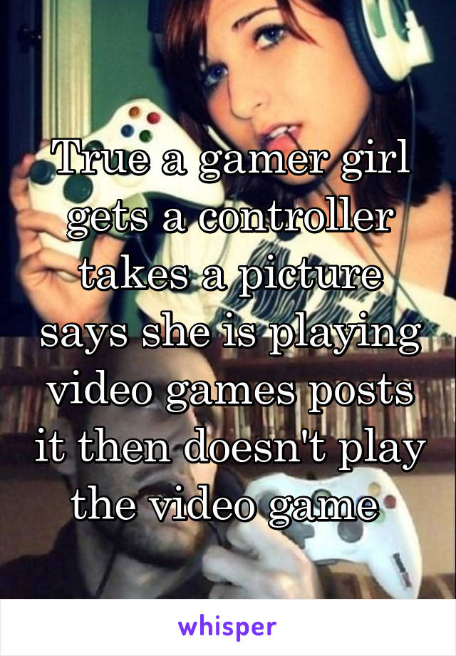 True a gamer girl gets a controller takes a picture says she is playing video games posts it then doesn't play the video game 