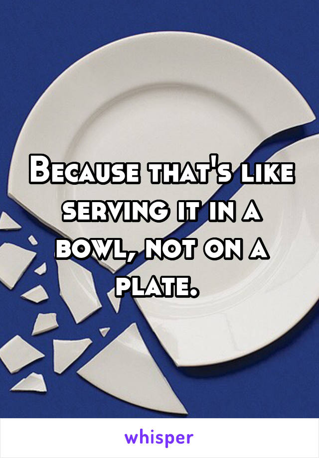 Because that's like serving it in a bowl, not on a plate. 