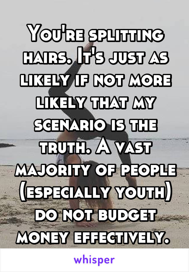 You're splitting hairs. It's just as likely if not more likely that my scenario is the truth. A vast majority of people (especially youth) do not budget money effectively. 