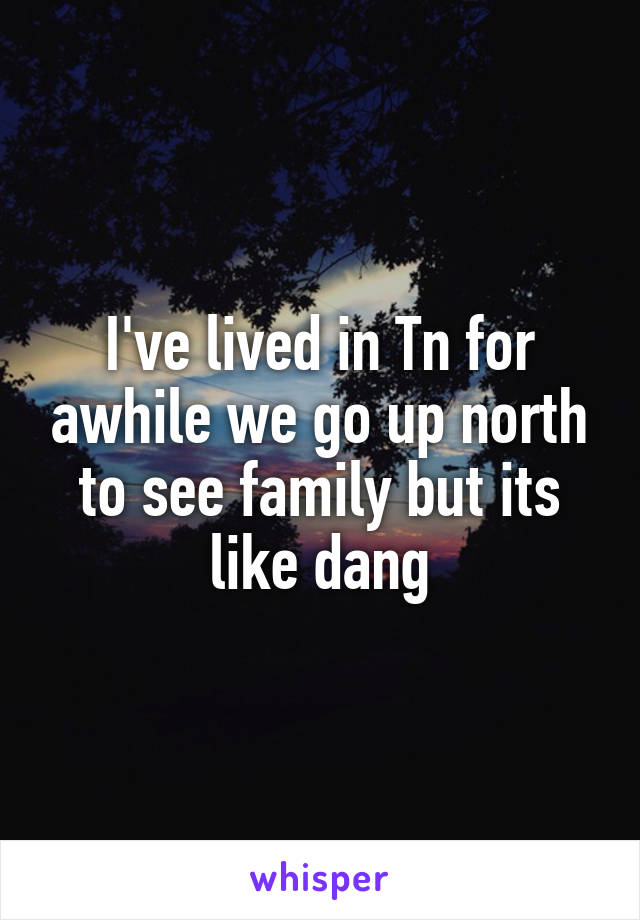 I've lived in Tn for awhile we go up north to see family but its like dang