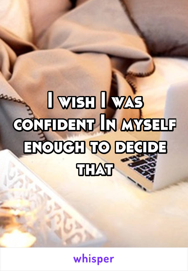 I wish I was confident In myself enough to decide that