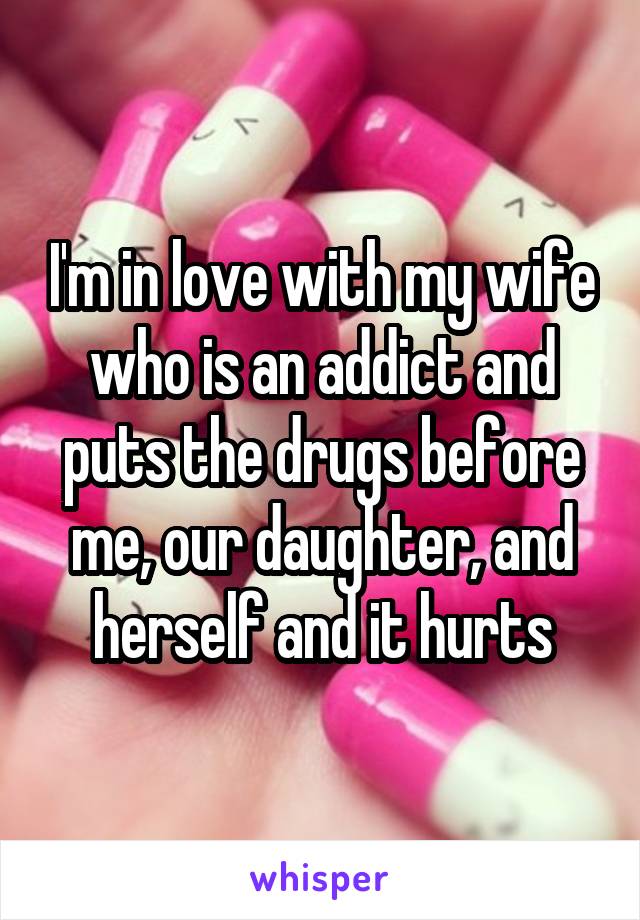 I'm in love with my wife who is an addict and puts the drugs before me, our daughter, and herself and it hurts