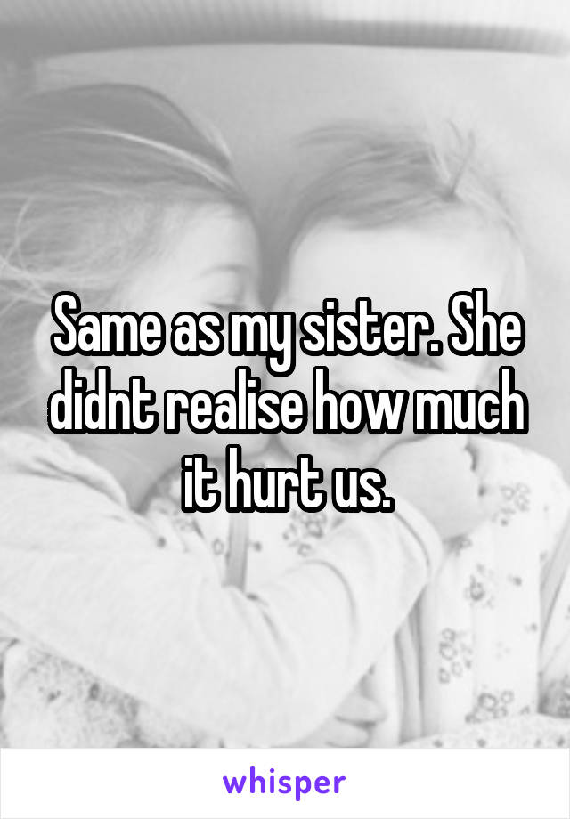 Same as my sister. She didnt realise how much it hurt us.