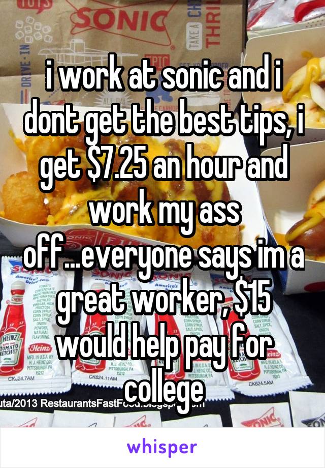 i work at sonic and i dont get the best tips, i get $7.25 an hour and work my ass off...everyone says im a great worker, $15 would help pay for college