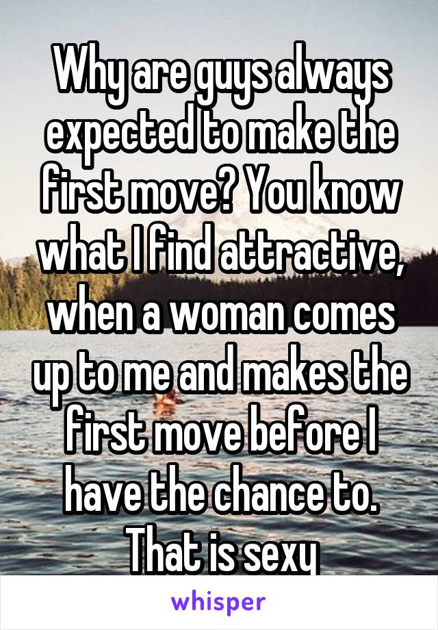 Why are guys always expected to make the first move? You know what I find attractive, when a woman comes up to me and makes the first move before I have the chance to. That is sexy