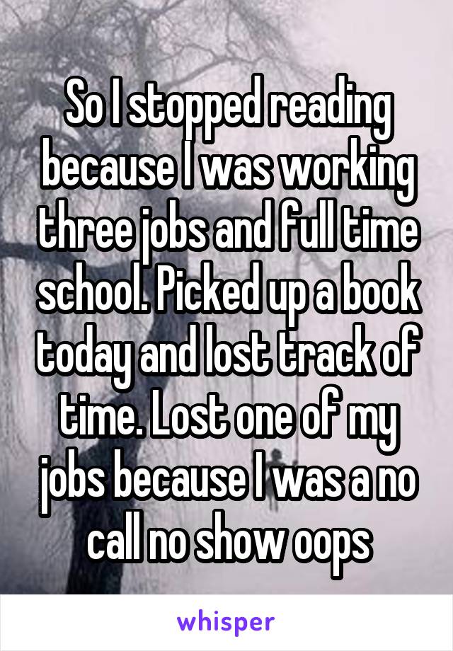 So I stopped reading because I was working three jobs and full time school. Picked up a book today and lost track of time. Lost one of my jobs because I was a no call no show oops