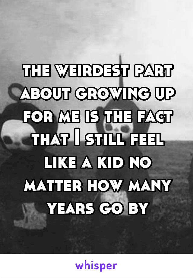 the weirdest part about growing up for me is the fact that I still feel like a kid no matter how many years go by