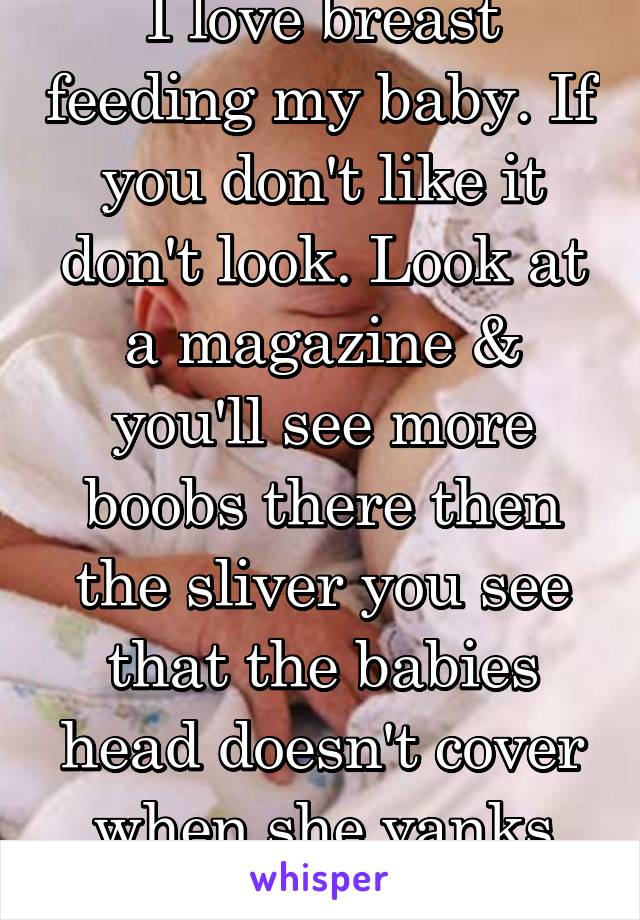 I love breast feeding my baby. If you don't like it don't look. Look at a magazine & you'll see more boobs there then the sliver you see that the babies head doesn't cover when she yanks the cover off