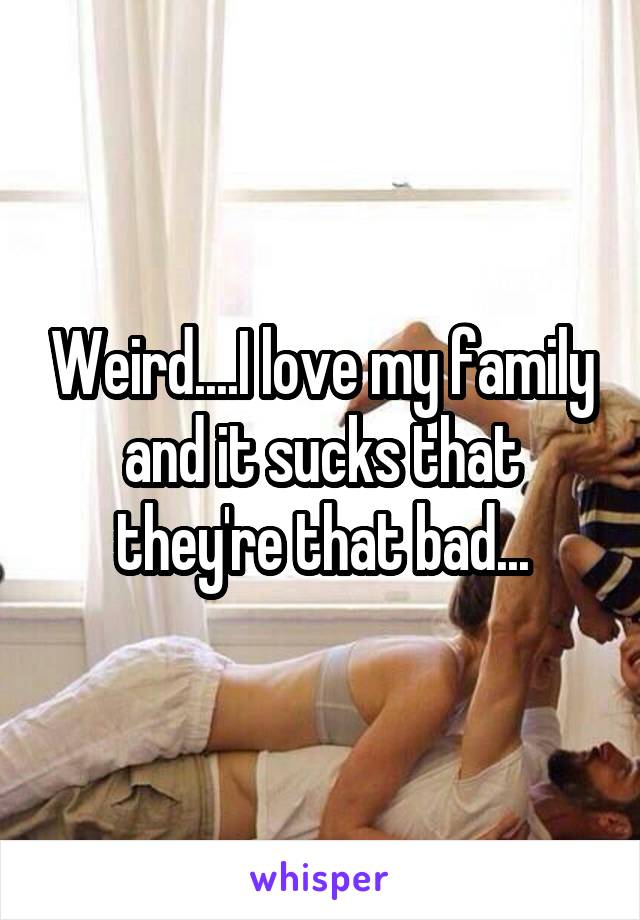 Weird....I love my family and it sucks that they're that bad...