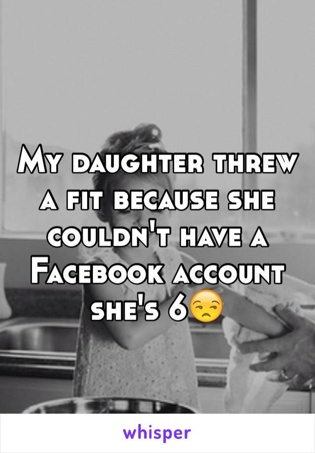 My daughter threw a fit because she couldn't have a Facebook account she's 6😒