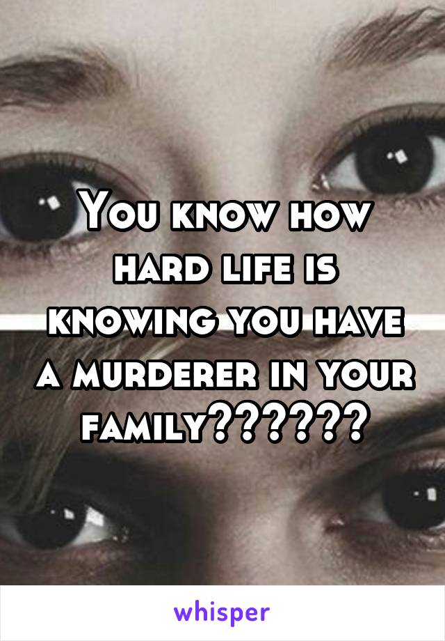 You know how hard life is knowing you have a murderer in your family??????